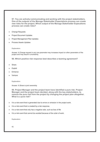 41
97. You are actively communicating and working with the project stakeholders.
One of the outputs of the Manage Stakeholder Expectations process can create
new risks for the project. Which output of the Manage Stakeholder Expecations
process can create risks?
x Change Requests
x Project Document Updates
x Project Management Plan Updates
x Process Assets Updates
Explanation:
Answer: A Change request in any one parameter may increases impact on other parameters of the
project and may result in uncertainity
98. Which positive risk response best describes a teaming agreement?
x Share
x Exploit
x Enhance
x Venture
Explanation:
Answer: A Share is joint ownership
99. Project Manager and the project team have identified a pure risk. Project
Manager and the project team decided, along with the key stakeholders, to
remove the pure risk from the project by changing the project plan altogether.
What is a pure risk?
x It is a risk event that is generated due to errors or omission in the project work.
x It is a risk event that is created by a risk response.
x It is a risk event that only has a negative side, such as loss of life
x It is a risk event that cannot be avoided because of the order of work.
Explanation:
 