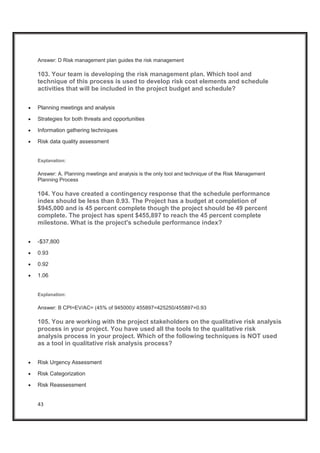 43
Answer: D Risk management plan guides the risk management
103. Your team is developing the risk management plan. Which tool and
technique of this process is used to develop risk cost elements and schedule
activities that will be included in the project budget and schedule?
x Planning meetings and analysis
x Strategies for both threats and opportunities
x Information gathering techniques
x Risk data quality assessment
Explanation:
Answer: A. Planning meetings and analysis is the only tool and technique of the Risk Management
Planning Process
104. You have created a contingency response that the schedule performance
index should be less than 0.93. The Project has a budget at completion of
$945,000 and is 45 percent complete though the project should be 49 percent
complete. The project has spent $455,897 to reach the 45 percent complete
milestone. What is the project's schedule performance index?
x -$37,800
x 0.93
x 0.92
x 1.06
Explanation:
Answer: B CPI=EV/AC= (45% of 945000)/ 455897=425250/455897=0.93
105. You are working with the project stakeholders on the qualitative risk analysis
process in your project. You have used all the tools to the qualitative risk
analysis process in your project. Which of the following techniques is NOT used
as a tool in qualitative risk analysis process?
x Risk Urgency Assessment
x Risk Categorization
x Risk Reassessment
 