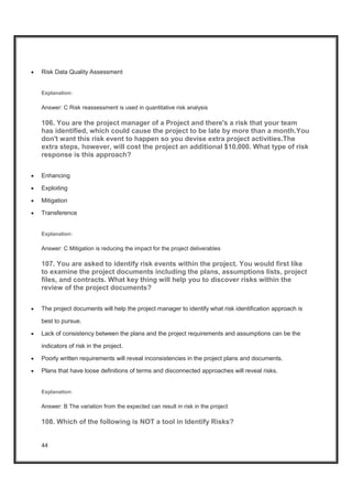 44
x Risk Data Quality Assessment
Explanation:
Answer: C Risk reassessment is used in quantitative risk analysis
106. You are the project manager of a Project and there's a risk that your team
has identified, which could cause the project to be late by more than a month.You
don't want this risk event to happen so you devise extra project activities.The
extra steps, however, will cost the project an additional $10,000. What type of risk
response is this approach?
x Enhancing
x Exploiting
x Mitigation
x Transference
Explanation:
Answer: C Mitigation is reducing the impact for the project deliverables
107. You are asked to identify risk events within the project. You would first like
to examine the project documents including the plans, assumptions lists, project
files, and contracts. What key thing will help you to discover risks within the
review of the project documents?
x The project documents will help the project manager to identify what risk identification approach is
best to pursue.
x Lack of consistency between the plans and the project requirements and assumptions can be the
indicators of risk in the project.
x Poorly written requirements will reveal inconsistencies in the project plans and documents.
x Plans that have loose definitions of terms and disconnected approaches will reveal risks.
Explanation:
Answer: B The variation from the expected can result in risk in the project
108. Which of the following is NOT a tool in Identify Risks?
 