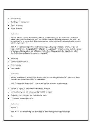 45
x Brainstorming
x Risk Urgency Assessment
x Delphi technique
x SWOT Analysis
Explanation:
Answer: B A Risk Urgency Assessment is a tool of Qualitative Analysis. Risk Identification is all about
finding risks. Qualitative Analysis is about ranking them based on what your team thinks their impact and
probability will be for your project. (Quantitative Analysis, on the other hand, is about getting the numbers
to back up your opinions.)
109. A project manager knows that managing the expectations of stakeholders
helps to increase the probability of project success by ensuring that stakeholders
understand the project benefits and risks. For this process, he could use all of
the following tools and techniques except?
x Issue Log
x Communication methods
x Active listening
x Writing skills
Explanation:
Answer: A Explanation: An issue log is an input to the process Manage Stakeholder Expectations. All of
the others are tools and techniques for the process.
110. Project risk is typically characterized by what three elements:
x Severity of impact, duration of impact and cost of impact
x Identification, type of risk category and probability of impact
x Risk event, risk probability and the amount at stake
x Occurrence, frequency and cost
Explanation:
Answer: C
111. All of the following are included in risk management plan except
 