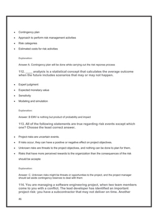 46
x Contingency plan
x Approach to perform risk management activities
x Risk categories
x Estimated costs for risk activities
Explanation:
Answer A. Contingency plan will be done while carrying out the risk reponse process
112. ____ analysis is a statistical concept that calculates the average outcome
when the future includes scenarios that may or may not happen.
x Expert judgment
x Expected monetary value
x Sensitivity
x Modeling and simulation
Explanation:
Answer: B EMV is nothing but product of probability and impact
113. All of the following statements are true regarding risk events except which
one? Choose the least correct answer.
x Project risks are uncertain events.
x If risks occur, they can have a positive or negative effect on project objectives.
x Unknown risks are threats to the project objectives, and nothing can be done to plan for them.
x Risks that have more perceived rewards to the organization than the consequences of the risk
should be accepte
Explanation:
Answer: C. Unknown risks might be threats or opportunities to the project, and the project manager
should set aside contingency reserves to deal with them
114. You are managing a software engineering project, when two team members
come to you with a conflict. The lead developer has identified an important
project risk: you have a subcontractor that may not deliver on time. Another
 