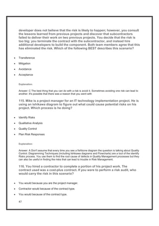47
developer does not believe that the risk is likely to happen; however, you consult
the lessons learned from previous projects and discover that subcontractors
failed to deliver their work on two previous projects. You decide that the risk is
too big; you terminate the contract with the subcontractor, and instead hire
additional developers to build the component. Both team members agree that this
has eliminated the risk. Which of the following BEST describes this scenario?
x Transference
x Mitigation
x Avoidance
x Acceptance
Explanation:
Answer: C The best thing that you can do with a risk is avoid it. Sometimes avoiding one risk can lead to
another. It's possible that there was a reason that you went with
115. Mike is a project manager for an IT technology implementation project. He is
using an ishikawa diagram to figure out what could cause potential risks on his
project. Which process is he doing?
x Identify Risks
x Qualitative Analysis
x Quality Control
x Plan Risk Responses
Explanation:
Answer: A Don't assume that every time you see a fishbone diagram the question is talking about Quality
Control. Diagramming Techniques (including Ishikawa diagrams and Flowcharts) are a tool of the identify
Risks process. You use them to find the root cause of defects in Quality Management processes but they
can also be useful in finding the risks that can lead to trouble in Risk Management.
116. You hired a contractor to complete a portion of his project work. The
contract used was a cost-plus contract. If you were to perform a risk audit, who
would carry the risk in this scenario?
x You would because you are the project manager.
x Contractor would because of the contract type.
x You would because of the contract type.
 