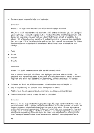 48
x Contractor would because he is the hired contractor.
Explanation:
Answer: C The buyer carries the risk in case of cost reimbursible type of contract
117. Your team has identified a risk with some of the chemicals you are using on
your highway construction project. It is really difficult to mix them just right and,
based on past projects, you've figured out that there's a high probability that
about 14% of the chemical supply will be lost in mixing problems. You decide to
buy an extra 15% of the chemicals up front so that you will be prepared for those
losses and your project won't be delayed. Which response strategy are you
using?
x Avoid
x Accept
x Mitigate
x Transfer
Explanation:
Answer: C By buying the extra chemical stock, you are mitigating the risk.
118. A project manager discovers that a project problem has occurred. The
problem was never discussed during risk planning activities or added to the risk
register, and it will now cost the project money. What is the BEST response?
x Don't take any action, just accept that there's a problem that the team did not plan for
x Stop all project activity and approach senior management for advice
x Add the risk to the risk register and gather information about its probability and impact
x Use the management reserve to cover the costs of the problem
Explanation:
Answer: D This is a tough situation for any project manager. You've got a problem that's happened, and
you didn't plan for it. Now it's going to cost you money. What do you do? Well, you can't just accept it and
move on - that's only something you do with risks that have no other option. You have options with a
problem that happens during your project. And you can't just go to the boss, because you're the project
manager and it's your job to figure out what to do. There's no use in doing risk planning, because you
already know the probability (100%) and impact (the cost of fixing the problem). So what do you do?
That's where your reserve comes in. There are two kinds of reserves: a contingency reserve and a
 
