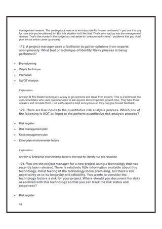 49
management reserve. The contingency reserve is what you use for 'known unknowns' - you use it to pay
for risks that you've planned for. But this situation isn't like that. That's why you tap into the management
reserve. That's the money in the budget you set aside for 'unknown unknowns' - problems that you didn't
plan for but which came up anyway.
119. A project manager uses a facilitator to gather opinions from experts
anonymously. What tool or technique of Identify Risks process is being
performed?
x Brainstorming
x Delphi Technique
x Interviews
x SWOT Analysis
Explanation:
Answer: B The Delphi technique is a way to get opinions and ideas from experts. This is a technique that
uses a facilitator who uses questionnaires to ask experts about important project risks. They take those
answers and circulate them - but each expert is kept anonymous so they can give honest feedback.
120. There are five inputs to the quantitative risk analysis process. Which one of
the following is NOT an input to the perform quantitative risk analysis process?
x Risk register
x Risk management plan
x Cost management plan
x Enterprise environmental factors
Explanation:
Answer: D Enterprise environmental factor is the input for identify risk and response
121. You are the project manager for a new project using a technology that has
recently been released.There is relatively little information available about this
technology. Initial testing of the technology looks promising, but there's still
uncertainty as to its longevity and reliability. You wants to consider the
technology factors a risk for your project. Where should you document the risks
associated with this technology so that you can track the risk status and
responses?
x Risk register
 