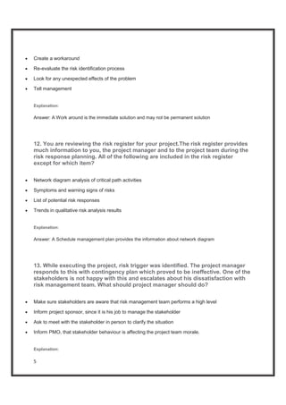 5
x Create a workaround
x Re-evaluate the risk identification process
x Look for any unexpected effects of the problem
x Tell management
Explanation:
Answer: A Work around is the immediate solution and may not be permanent solution
12. You are reviewing the risk register for your project.The risk register provides
much information to you, the project manager and to the project team during the
risk response planning. All of the following are included in the risk register
except for which item?
x Network diagram analysis of critical path activities
x Symptoms and warning signs of risks
x List of potential risk responses
x Trends in qualitative risk analysis results
Explanation:
Answer: A Schedule management plan provides the information about network diagram
13. While executing the project, risk trigger was identified. The project manager
responds to this with contingency plan which proved to be ineffective. One of the
stakeholders is not happy with this and escalates about his dissatisfaction with
risk management team. What should project manager should do?
x Make sure stakeholders are aware that risk management team performs a high level
x Inform project sponsor, since it is his job to manage the stakeholder
x Ask to meet with the stakeholder in person to clarify the situation
x Inform PMO, that stakeholder behaviour is affecting the project team morale.
Explanation:
 
