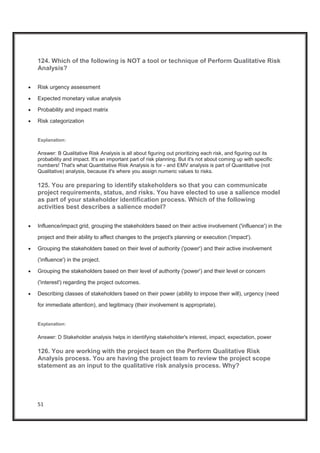 51
124. Which of the following is NOT a tool or technique of Perform Qualitative Risk
Analysis?
x Risk urgency assessment
x Expected monetary value analysis
x Probability and impact matrix
x Risk categorization
Explanation:
Answer: B Qualitative Risk Analysis is all about figuring out prioritizing each risk, and figuring out its
probability and impact. It's an important part of risk planning. But it's not about coming up with specific
numbers! That's what Quantitative Risk Analysis is for - and EMV analysis is part of Quantitative (not
Qualitative) analysis, because it's where you assign numeric values to risks.
125. You are preparing to identify stakeholders so that you can communicate
project requirements, status, and risks. You have elected to use a salience model
as part of your stakeholder identification process. Which of the following
activities best describes a salience model?
x Influence/impact grid, grouping the stakeholders based on their active involvement ('influence') in the
project and their ability to affect changes to the project's planning or execution ('impact').
x Grouping the stakeholders based on their level of authority ('power') and their active involvement
('influence') in the project.
x Grouping the stakeholders based on their level of authority ('power') and their level or concern
('interest') regarding the project outcomes.
x Describing classes of stakeholders based on their power (ability to impose their will), urgency (need
for immediate attention), and legitimacy (their involvement is appropriate).
Explanation:
Answer: D Stakeholder analysis helps in identifying stakeholder's interest, impact, expectation, power
126. You are working with the project team on the Perform Qualitative Risk
Analysis process. You are having the project team to review the project scope
statement as an input to the qualitative risk analysis process. Why?
 