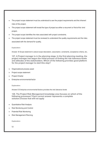 52
x The project scope statement must be understood to see the project requirements and the inherent
risks of the project.
x The project scope statement will reveal the type of project as either a recurrent or first-of-its- kind
project.
x The project scope identifies the risks associated with project constraints.
x The project scope statement must be reviewed to understand the quality requirements and the risks
associated with the demand for quality.
Explanation:
Answer: B Scope statement is about scope description, assumption, constraints, acceptance criteria, etc..
127. A Project manager is in the planning stage. In the first planning meeting, the
project manager has begun the initial process of finding the risk tolerance levels
and attitudes of the stakeholders. Which of the following provides good platform
for the project manager to start this step?
x Organizational process asset
x Project scope statement
x Project Charter
x Enterprise environmental factor
Explanation:
Answer D Enterprise environmental factors provides the risk tolerance levels
128. The Project Risk Management knowledge area focuses on which of the
following processes? Each correct answer represents a complete
solution.Choose that will not apply
x Quantitative Risk Analysis
x Risk Monitoring and Control
x Potential Risk Monitoring
x Risk Management Planning
Explanation:
 