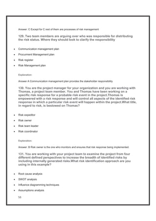 53
Answer: C Except for C rest of them are processes of risk management
129. Two team members are arguing over who was responsible for distributing
the risk status. Where they should look to clarify the responsibility
x Communication management plan
x Procurment Management plan
x Risk register
x Risk Management plan
Explanation:
Answer A Communication management plan provides the stakeholder responsibility
130. You are the project manager for your organization and you are working with
Thomas, a project team member. You and Thomas have been working on a
specific risk response for a probable risk event in the project.Thomas is
empowered with a risk response and will control all aspects of the identified risk
response in which a particular risk event will happen within the project.What title,
in regard to risk, is bestowed on Thomas?
x Risk expeditor
x Risk owner
x Risk team leader
x Risk coordinator
Explanation:
Answer: B Risk owner is the one who monitors and ensures that risk response being implemented.
131. You are working with your project team to examine the project from four
different defined perspectives to increase the breadth of identified risks by
including internally generated risks.What risk identification approach are you
using in this example?
x Root cause analysis
x SWOT analysis
x Influence diagramming techniques
x Assumptions analysis
 