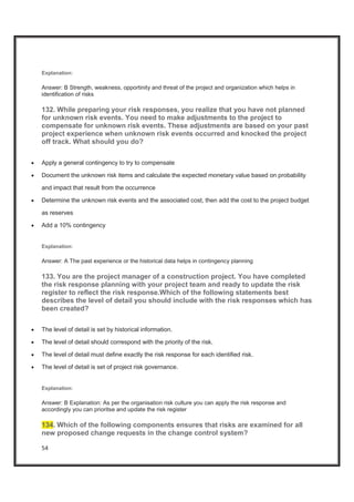 54
Explanation:
Answer: B Strength, weakness, opportinity and threat of the project and organization which helps in
identification of risks
132. While preparing your risk responses, you realize that you have not planned
for unknown risk events. You need to make adjustments to the project to
compensate for unknown risk events. These adjustments are based on your past
project experience when unknown risk events occurred and knocked the project
off track. What should you do?
x Apply a general contingency to try to compensate
x Document the unknown risk items and calculate the expected monetary value based on probability
and impact that result from the occurrence
x Determine the unknown risk events and the associated cost, then add the cost to the project budget
as reserves
x Add a 10% contingency
Explanation:
Answer: A The past experience or the historical data helps in contingency planning
133. You are the project manager of a construction project. You have completed
the risk response planning with your project team and ready to update the risk
register to reflect the risk response.Which of the following statements best
describes the level of detail you should include with the risk responses which has
been created?
x The level of detail is set by historical information.
x The level of detail should correspond with the priority of the risk.
x The level of detail must define exactly the risk response for each identified risk.
x The level of detail is set of project risk governance.
Explanation:
Answer: B Explanation: As per the organisation risk culture you can apply the risk response and
accordingly you can prioritse and update the risk register
134. Which of the following components ensures that risks are examined for all
new proposed change requests in the change control system?
 