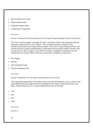 55
x Risk monitoring and control
x Scope change control
x Integrated change control
x Configuration management
Explanation:
Answer: C Change Control Board addresses all the changes through integrated change control process
135. You are the project manager for your company and a new change request
has been approved for your project. This change request, however, has
introduced several new risks to the project. You have communicated these risk
events and the project stakeholders understand the possible effects these risks
could have on your project. You elect to create a mitigation response for the
identified risk events. Where will you record the mitigation response?
x Risk register
x Risk log
x Risk management plan
x Project management plan
Explanation:
Answer: A Explanation: The risk register should update with risk reponse
136. Using the following information and a normal distribution curve, what is the
probability that the project will be completed in 64 days? Optimistic time is 48
days. Pessimistic time is 72 days. Most likely time is 60 days
x 16%
x 84%
x 50%
x 100%
Explanation:
Answer: B
 