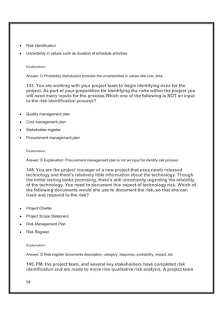 58
x Risk identification
x Uncertainty in values such as duration of schedule activities
Explanation:
Answer: D Probability distrubution proivdes the uncertainities in values like cost, time
143. You are working with your project team to begin identifying risks for the
project. As part of your preparation for identifying the risks within the project you
will need many inputs for the process.Which one of the following is NOT an input
to the risk identification process?
x Quality management plan
x Cost management plan
x Stakeholder register
x Procurement management plan
Explanation:
Answer: D Explanation: Procurement management plan is not an input for identify risk process
144. You are the project manager of a new project that uses newly released
technology and there's relatively little information about the technology. Though
the initial testing looks promising, there's still uncertainty regarding the relability
of the technology. You need to document this aspect of technology risk. Which of
the following documents would she use to document the risk, so that she can
track and respond to the risk?
x Project Charter
x Project Scope Statement
x Risk Management Plan
x Risk Register
Explanation:
Answer: D Risk register documents description, category, response, probability, impact, etc
145. PM, the project team, and several key stakeholders have completed risk
identification and are ready to move into qualitative risk analysis. A project team
 