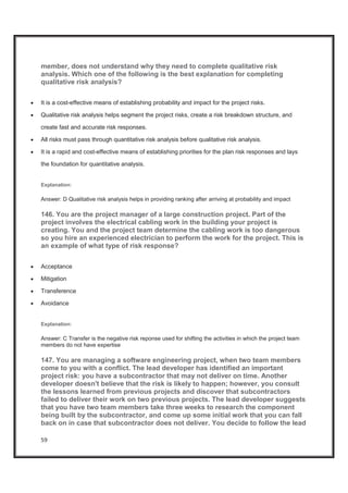 59
member, does not understand why they need to complete qualitative risk
analysis. Which one of the following is the best explanation for completing
qualitative risk analysis?
x It is a cost-effective means of establishing probability and impact for the project risks.
x Qualitative risk analysis helps segment the project risks, create a risk breakdown structure, and
create fast and accurate risk responses.
x All risks must pass through quantitative risk analysis before qualitative risk analysis.
x It is a rapid and cost-effective means of establishing priorities for the plan risk responses and lays
the foundation for quantitative analysis.
Explanation:
Answer: D Qualitative risk analysis helps in providing ranking after arriving at probability and impact
146. You are the project manager of a large construction project. Part of the
project involves the electrical cabling work in the building your project is
creating. You and the project team determine the cabling work is too dangerous
so you hire an experienced electrician to perform the work for the project. This is
an example of what type of risk response?
x Acceptance
x Mitigation
x Transference
x Avoidance
Explanation:
Answer: C Transfer is the negative risk reponse used for shifting the activities in which the project team
members do not have expertise
147. You are managing a software engineering project, when two team members
come to you with a conflict. The lead developer has identified an important
project risk: you have a subcontractor that may not deliver on time. Another
developer doesn't believe that the risk is likely to happen; however, you consult
the lessons learned from previous projects and discover that subcontractors
failed to deliver their work on two previous projects. The lead developer suggests
that you have two team members take three weeks to research the component
being built by the subcontractor, and come up some initial work that you can fall
back on in case that subcontractor does not deliver. You decide to follow the lead
 