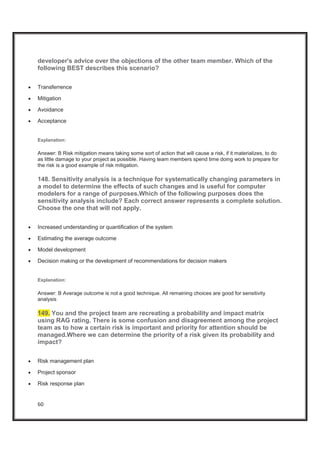 60
developer's advice over the objections of the other team member. Which of the
following BEST describes this scenario?
x Transferrence
x Mitigation
x Avoidance
x Acceptance
Explanation:
Answer: B Risk mitigation means taking some sort of action that will cause a risk, if it materializes, to do
as little damage to your project as possible. Having team members spend time doing work to prepare for
the risk is a good example of risk mitigation.
148. Sensitivity analysis is a technique for systematically changing parameters in
a model to determine the effects of such changes and is useful for computer
modelers for a range of purposes.Which of the following purposes does the
sensitivity analysis include? Each correct answer represents a complete solution.
Choose the one that will not apply.
x Increased understanding or quantification of the system
x Estimating the average outcome
x Model development
x Decision making or the development of recommendations for decision makers
Explanation:
Answer: B Average outcome is not a good technique. All remaining choices are good for sensitivity
analysis
149. You and the project team are recreating a probability and impact matrix
using RAG rating. There is some confusion and disagreement among the project
team as to how a certain risk is important and priority for attention should be
managed.Where we can determine the priority of a risk given its probability and
impact?
x Risk management plan
x Project sponsor
x Risk response plan
 