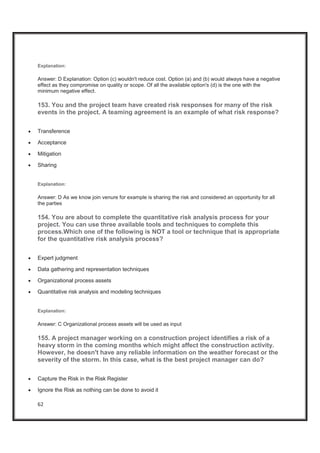 62
Explanation:
Answer: D Explanation: Option (c) wouldn't reduce cost. Option (a) and (b) would always have a negative
effect as they compromise on quality or scope. Of all the available option's (d) is the one with the
minimum negative effect.
153. You and the project team have created risk responses for many of the risk
events in the project. A teaming agreement is an example of what risk response?
x Transference
x Acceptance
x Mitigation
x Sharing
Explanation:
Answer: D As we know join venure for example is sharing the risk and considered an opportunity for all
the parties
154. You are about to complete the quantitative risk analysis process for your
project. You can use three available tools and techniques to complete this
process.Which one of the following is NOT a tool or technique that is appropriate
for the quantitative risk analysis process?
x Expert judgment
x Data gathering and representation techniques
x Organizational process assets
x Quantitative risk analysis and modeling techniques
Explanation:
Answer: C Organizational process assets will be used as input
155. A project manager working on a construction project identifies a risk of a
heavy storm in the coming months which might affect the construction activity.
However, he doesn't have any reliable information on the weather forecast or the
severity of the storm. In this case, what is the best project manager can do?
x Capture the Risk in the Risk Register
x Ignore the Risk as nothing can be done to avoid it
 