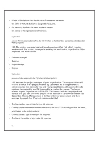 65
x It helps to identify those risks for which specific responses are needed
x It is a limit of the funds that can be assigned to risk events.
x It is a warning sign that a risk event is going to happen.
x It is a study of the organization's risk tolerance.
Explanation:
Answer: A Every organization defines the risk threshold so that it can take appropriate action based on
the trigger points
161. The project manager has just found an unidentified risk which requires
workaround. The project manager is working for weal matrix organization. Who
approves this workaround
x Functional Manager
x Customer
x Project Manager
x Sponsor
Explanation:
Answer A. In the weak matrix the FM is having highest authority
162. You are the project manager of your organization. Your organization will
receive a bonus if the project finishes by December 20. Management has
communicated this bonus to you and your project team and has asked you to
evaluate the project to see if it is possible to realize the reward. The bonus
offered to your organization is $750,000. You have examined the project and
believe that you can crash the project for an additional $275,000 and reach the
December 20 date. Management is thrilled with your assessment and they
approve the crash fee. What risk response is this?
x Crashing can be a type of the enhancing risk response.
x Crashing can be considered transference because of the $275,000 is actually paid from the bonus,
which is paid by the project customer.
x Crashing can be a type of the exploit risk response.
x Crashing is the addition of labor, not a risk response.
 