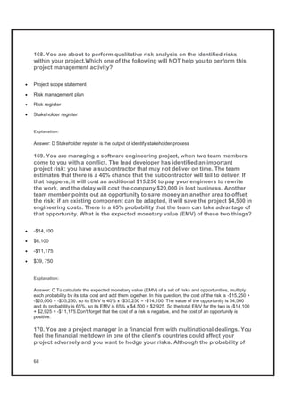 68
168. You are about to perform qualitative risk analysis on the identified risks
within your project.Which one of the following will NOT help you to perform this
project management activity?
x Project scope statement
x Risk management plan
x Risk register
x Stakeholder register
Explanation:
Answer: D Stakeholder register is the output of identify stakeholder process
169. You are managing a software engineering project, when two team members
come to you with a conflict. The lead developer has identified an important
project risk: you have a subcontractor that may not deliver on time. The team
estimates that there is a 40% chance that the subcontractor will fail to deliver. If
that happens, it will cost an additional $15,250 to pay your engineers to rewrite
the work, and the delay will cost the company $20,000 in lost business. Another
team member points out an opportunity to save money an another area to offset
the risk: if an existing component can be adapted, it will save the project $4,500 in
engineering costs. There is a 65% probability that the team can take advantage of
that opportunity. What is the expected monetary value (EMV) of these two things?
x -$14,100
x $6,100
x -$11,175
x $39, 750
Explanation:
Answer: C To calculate the expected monetary value (EMV) of a set of risks and opportunities, multiply
each probability by its total cost and add them together. In this question, the cost of the risk is -$15,250 +
-$20,000 = -$35,250, so its EMV is 40% x -$35,250 = -$14,100. The value of the opportunity is $4,500
and its probability is 65%, so its EMV is 65% x $4,500 = $2,925. So the total EMV for the two is -$14,100
+ $2,925 = -$11,175.Don't forget that the cost of a risk is negative, and the cost of an opportunity is
positive.
170. You are a project manager in a financial firm with multinational dealings. You
feel the financial meltdown in one of the client's countries could affect your
project adversely and you want to hedge your risks. Although the probability of
 