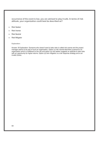 69
occurrence of the event is low, you are advised to play it safe. In terms of risk
attitude, your organization could best be described as?
x Risk Seeker
x Risk Averse
x Risk Neutral
x Risk Mitigator
Explanation:
Answer: B Explanation: Someone who doesn't want to take risks is called risk averse and the project
manager seems to be part of such an organization. Option (c) risk neutral describes a person/or an
organization which is indifferent to the risk and option (a) risk seeker suggests an aptitude to take risks
with an opportunity for higher returns. Option (d) risk mitigation is a risk response strategy and is an
invalid choice.
 