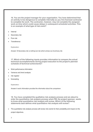 7
16. You are the project manager for your organization. You have determined that
an activity is too dangerous to complete internally so you hire licensed contractor
to complete the work. The contractor, however, may not complete the assigned
work on time which could cause delays in subsequent scheduled activities. This
is an example of what type of risk event?
x Internal
x Secondary risk
x Pure risk
x Transference
Explanation:
Answer: B Secondary risk is nothing but risk which arrises out of primary risk
17. Which of the following inputs provides information to compare the actual
technical accomplishments during project execution to the project's planned
schedule of technical achievments?
x Work performance information
x Variance and trend analysis
x risk register
x forecasting
Explanation:
Answer A work information provides the information about the comparison
18. You have completed the qualitative risk analysis process and are about to
enter the quantitative risk analysis process when PM, the project sponsor, wants
to know what quantitative risk analysis will review. Which of the following
statements best defines what quantitative risk analysis will review?
x The quantitative risk analysis process will review risk events for their probability and impact on the
project objectives.
 
