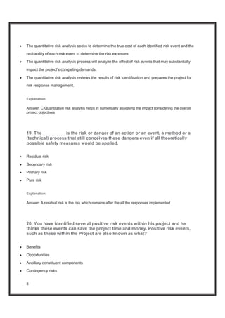 8
x The quantitative risk analysis seeks to determine the true cost of each identified risk event and the
probability of each risk event to determine the risk exposure.
x The quantitative risk analysis process will analyze the effect of risk events that may substantially
impact the project's competing demands.
x The quantitative risk analysis reviews the results of risk identification and prepares the project for
risk response management.
Explanation:
Answer: C Quantitative risk analysis helps in numerically assigning the impact considering the overall
project objectives
19. The _________ is the risk or danger of an action or an event, a method or a
(technical) process that still conceives these dangers even if all theoretically
possible safety measures would be applied.
x Residual risk
x Secondary risk
x Primary risk
x Pure risk
Explanation:
Answer: A residual risk is the risk which remains after the all the responses implemented
20. You have identified several positive risk events within his project and he
thinks these events can save the project time and money. Positive risk events,
such as these within the Project are also known as what?
x Benefits
x Opportunities
x Ancillary constituent components
x Contingency risks
 