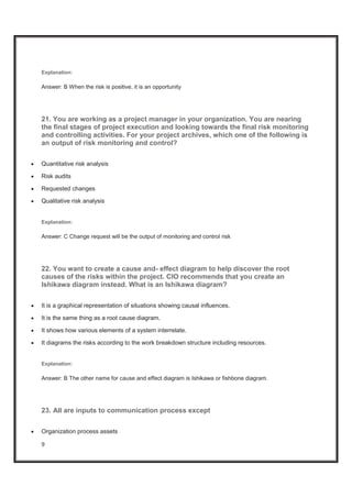 9
Explanation:
Answer: B When the risk is positive, it is an opportunity
21. You are working as a project manager in your organization. You are nearing
the final stages of project execution and looking towards the final risk monitoring
and controlling activities. For your project archives, which one of the following is
an output of risk monitoring and control?
x Quantitative risk analysis
x Risk audits
x Requested changes
x Qualitative risk analysis
Explanation:
Answer: C Change request will be the output of monitoring and control risk
22. You want to create a cause and- effect diagram to help discover the root
causes of the risks within the project. CIO recommends that you create an
Ishikawa diagram instead. What is an Ishikawa diagram?
x It is a graphical representation of situations showing causal influences.
x It is the same thing as a root cause diagram.
x It shows how various elements of a system interrelate.
x It diagrams the risks according to the work breakdown structure including resources.
Explanation:
Answer: B The other name for cause and effect diagram is Ishikawa or fishbone diagram.
23. All are inputs to communication process except
x Organization process assets
 