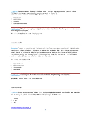 adel.abdulrazek@tesla.com.sa
9
Question: While managing a project, you decide to create a prototype of your product first to ensure that it is
acceptable to stakeholders before creating your product. This is an example of:
1. Risk mitigation
2. Risk avoidance
3. Simulation
4. Project assumptions testing
Justification: Mitigation may require prototype development to reduce the risk of scaling up from a bench-scale
model of a process or product.
Reference: PMBOK®
Guide - Fifth Edition, page 345
Correct Answer: # 3
Question: You are the project manager in an automobile manufacturing company. Machine parts required in your
manufacturing process supplied by a vendor did not reach in time because of heavy rains. You had anticipated this
risk and planned for it in your risk response plan. So, as per your risk response plan, you started using unutilized
machine parts supplied one year ago. However, this has subjected your project to a new risk - the machine parts
which were not used for one year suffer from higher level of defects.
This new risk can also be called:
1. Unidentifiable risks
2. Unmanageable risks
3. Secondary risks
4. Residual risks
Justification: Secondary risk. A risk that arises as a direct result of implementing a risk response.
Reference: PMBOK®
Guide - Fifth Edition, page 562
Correct Answer: # 3
Question: Based on past estimates, there is a 25% probability for a particular event to occur every year. If a project
lasts for three years, what is the probability of the event happening in the third year?
1. 15.625 %
2. 6.25 %
3. 25%
 