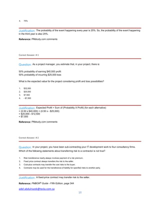 adel.abdulrazek@tesla.com.sa
10
4. 75%
Justification: The probability of the event happening every year is 25%. So, the probability of the event happening
in the third year is also 25%.
Reference: PMstudy.com comments
Correct Answer: # 3
Question: As a project manager, you estimate that, in your project, there is:
50% probability of earning $40,000 profit
50% probability of incurring $25,000 loss
What is the expected value for the project considering profit and loss possibilities?
1. $32,500
2. $25,000
3. $7,500
4. - $7,500
Justification: Expected Profit = Sum of (Probability X Profit) (for each alternative)
= (0.50 x $40,000) + (0.50 x - $25,000)
= $20,000 - $12,500
= $7,500
Reference: PMstudy.com comments
Correct Answer: # 2
Question: In your project, you have been sub-contracting your IT development work to four consultancy firms.
Which of the following statements about transferring risk to a contractor is not true?
1. Risk transference nearly always involves payment of a risk premium.
2. Fixed price contract always transfers the risk to the seller.
3. Cost-plus contracts may transfer the cost risks to the buyer.
4. Contracts may be used for the transference of liability for specified risks to another party.
Justification: A fixed-price contract may transfer risk to the seller.
Reference: PMBOK®
Guide - Fifth Edition, page 344
 