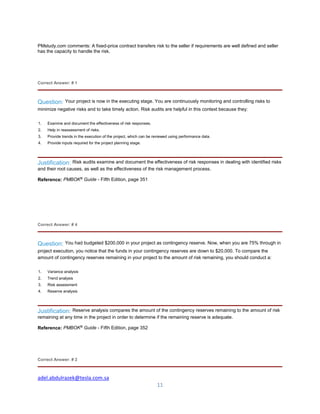 adel.abdulrazek@tesla.com.sa
11
PMstudy.com comments: A fixed-price contract transfers risk to the seller if requirements are well defined and seller
has the capacity to handle the risk.
Correct Answer: # 1
Question: Your project is now in the executing stage. You are continuously monitoring and controlling risks to
minimize negative risks and to take timely action. Risk audits are helpful in this context because they:
1. Examine and document the effectiveness of risk responses.
2. Help in reassessment of risks.
3. Provide trends in the execution of the project, which can be reviewed using performance data.
4. Provide inputs required for the project planning stage.
Justification: Risk audits examine and document the effectiveness of risk responses in dealing with identified risks
and their root causes, as well as the effectiveness of the risk management process.
Reference: PMBOK®
Guide - Fifth Edition, page 351
Correct Answer: # 4
Question: You had budgeted $200,000 in your project as contingency reserve. Now, when you are 75% through in
project execution, you notice that the funds in your contingency reserves are down to $20,000. To compare the
amount of contingency reserves remaining in your project to the amount of risk remaining, you should conduct a:
1. Variance analysis
2. Trend analysis
3. Risk assessment
4. Reserve analysis
Justification: Reserve analysis compares the amount of the contingency reserves remaining to the amount of risk
remaining at any time in the project in order to determine if the remaining reserve is adequate.
Reference: PMBOK®
Guide - Fifth Edition, page 352
Correct Answer: # 2
 