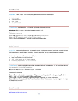 adel.abdulrazek@tesla.com.sa
13
Correct Answer: # 1
Question: In your project, which of the following facilitates the Control Risks process?
1. Reserve analysis
2. Analytical techniques
3. SWOT analysis
4. Assumptions analysis
Justification: Reserve analysis is a tool used during the Control Risks process.
Reference: PMBOK®
Guide - Fifth Edition, page 349 (figure 11-20)
PMstudy.com comments:
Option 2: Analytical techniques is used in the Plan Risk Management process
Option 3: SWOT analysis is used in the Identify Risks process
Option 4: Assumptions analysis is also used in the Identify Risks process.
Correct Answer: # 4
Question: In the Identify Risks phase, you are working with your team to determine which risks may affect project
performance. Which of the following information gathering techniques can you use to facilitate the process?
1. Brainstorming, cause and effect diagrams, and P&I Matrix
2. Delphi technique, SWOT analysis, and risk audits
3. SWOT analysis, Decision tree, and influence diagrams
4. Brainstorming, Delphi technique, and root cause analysis
Justification: Brainstorming, Delphi technique, interviewing, and root cause analysis are the information gathering
techniques used in the Identify Risks process.
Reference: PMBOK®
Guide - Fifth Edition, pages 324 and 325
PMstudy.com comments:
Option 1: Cause and effect diagrams are a type of diagramming technique (not information gathering). The P & I
Matrix is used in the Perform Qualitative Risk Analysis process.
Option 2: SWOT is not an Information Gathering technique. Risk audits are used to control risks.
Option 3: Decision Trees are used in the Perform Quantitative Risk Analysis process. Influence diagrams are a type
of diagramming technique.
Correct Answer: # 2
 