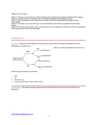 adel.abdulrazek@tesla.com.sa
15
PMstudy.com comments:
Option 1: This may or may not be true. There is nothing in the question which suggests that Monte Carlo Analysis
should not be used and this is a standard tool for the Perform Quantitative Risk Analysis process.
Option 2: A high quantitative value of risks does not render the Perform Quantitative Risk Analysis process
unacceptable.
Option 3: This refers to a tool and technique in the Control Risks (not the Perform Quantitative Risk Analysis)
process.
Option 4: This is the correct answer. Since a risk interview was not conducted, the results of the Perform Quantitative
Risk Analysis process will not be dependable.
Correct Answer: # 1
Question: Please refer to the Decision Tree given below which shows the analysis of profit/loss for the two
alternatives (i.e., build or buy).
Which, out of the two alternatives of build or buy,
should the project manager recommend?
1. Build
2. Buy
3. Either build or buy
4. Sensitivity analysis before making a build/buy decision
Justification: The project manager should recommend build because the expected value is higher for this
alternative.
 