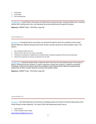 adel.abdulrazek@tesla.com.sa
17
2. Identify Risks
3. Control Risks
4. Plan Risk Responses
Justification: Control Risks is the process of implementing risk response plans, tracking identified risks, monitoring
residual risks, identifying new risks, and evaluating risk process effectiveness throughout the project.
Reference: PMBOK®
Guide - Fifth Edition, page 349
Correct Answer: # 2
Question: In managing risks for your project, you examine the extent to which the uncertainty of each project
element affects the objective being examined when all other uncertain elements are held at baseline values. This
helps to:
1. Get a qualitative analysis of the risk.
2. Determine which risks may have impact on the project.
3. Translate the uncertainties at a detailed level into potential impact on objectives expressed at the level of the total project.
4. Determine the implication of choosing one alternative over the other.
Justification: Sensitivity analysis helps to determine which risks have the most potential impact on the project. It
helps to understand how the variations in project`s objectives correlate with variations in different uncertainties.
Conversely, it examines the extent to which the uncertainty of each project element affects the objective being
studied when all other uncertain elements are held at their baseline values.
Reference: PMBOK®
Guide - Fifth Edition, page 338
Correct Answer: # 2
Question: Plan Risk Responses is the process of developing options and actions to enhance opportunities and to
reduce threats to project objectives. The output of Plan Risk Responses process may be:
1. Expert judgment
2. Project management plan updates
 