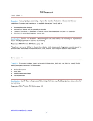 adel.abdulrazek@tesla.com.sa
1
Risk Management
Correct Answer: # 4
Question: In your project, you are creating a diagram that describes the decision under consideration and
implications of choosing one or another of the available alternatives. This will help to:
1. Get a qualitative analysis of the risk
2. Determine which risks may have the most impact on the project
3. Translate the uncertainties at a detailed level into potential impact on objectives expressed at the level of the total project
4. Determine which decision yields the greatest expected value
Justification: Decision Tree Analysis is a diagramming and calculation technique for evaluating the implications of
a chain of multiple options in the presence of uncertainty.
Reference: PMBOK®
Guide - Fifth Edition, page 536
PMstudy.com comments: Solving the decision tree indicates which decision yields the greatest expected value to the
decision-maker when all the uncertain implications, costs, rewards, and subsequent decisions are quantified.
Correct Answer: # 2
Question: As a project manager, you are concerned with determining which risks may affect the project. What is
the process by which such risks are determined?
1. Plan Risk Management
2. Identify Risks
3. Perform Qualitative Risk Analysis
4. Plan Risk Responses
Justification: Identify Risks is the process of determining which risks may affect the project and documenting their
characteristics.
Reference: PMBOK®
Guide - Fifth Edition, page 309
 
