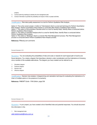 adel.abdulrazek@tesla.com.sa
19
projects.
3. Conduct planning meetings to develop the risk management plan.
4. Conduct interviews to quantify the probability and impact of risks on project activities.
Justification: Risk data quality assessment is a tool for Perform Qualitative Risk Analysis.
Option 4: This is the correct answer. It refers to "Interviewing" which is a tool and technique for Perform Quantitative
Risk Analysis. Perform Quantitative Risk Analysis is conducted after Perform Qualitative Risk Analysis.
Option 1: This refers to Documentation Reviews which is a tool for Identify Risks. Identify Risks is conducted before
Perform Qualitative Risk Analysis.
Option 2: This refers to Checklist Analysis which is a tool for Identify Risks. Identify Risks is conducted before
Perform Qualitative Risk Analysis.
Option 3: This refers to "Meetings" which is a tool for Plan Risk Management process. Plan Risk Management
process is conducted before Perform Qualitative Risk Analysis process.
Reference: PMstudy.com comments
Correct Answer: # 3
Question: You are evaluating the probabilities of risks and costs or rewards for each logical path of events and
future decisions. You create a diagram that describes a decision under consideration and the implications of choosing
one or another of the available alternatives. The diagram you have created can be referred to as:
1. Simulation diagram
2. Fishbone diagram
3. Decision tree
4. Influence diagram
Justification: Decision tree analysis. A diagramming and calculation technique for evaluating the implications of a
chain of multiple options in the presence of uncertainty.
Reference: PMBOK®
Guide - Fifth Edition, page 536
Correct Answer: # 4
Question: In your project, you have created a list of identified risks and potential responses. You should document
this information in the:
1. Risk management plan
 