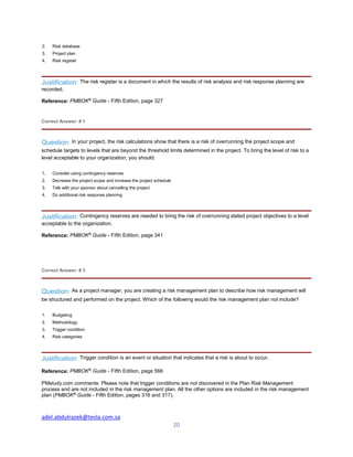 adel.abdulrazek@tesla.com.sa
20
2. Risk database
3. Project plan
4. Risk register
Justification: The risk register is a document in which the results of risk analysis and risk response planning are
recorded.
Reference: PMBOK®
Guide - Fifth Edition, page 327
Correct Answer: # 1
Question: In your project, the risk calculations show that there is a risk of overrunning the project scope and
schedule targets to levels that are beyond the threshold limits determined in the project. To bring the level of risk to a
level acceptable to your organization, you should:
1. Consider using contingency reserves
2. Decrease the project scope and increase the project schedule
3. Talk with your sponsor about cancelling the project
4. Do additional risk response planning
Justification: Contingency reserves are needed to bring the risk of overrunning stated project objectives to a level
acceptable to the organization.
Reference: PMBOK®
Guide - Fifth Edition, page 341
Correct Answer: # 3
Question: As a project manager, you are creating a risk management plan to describe how risk management will
be structured and performed on the project. Which of the following would the risk management plan not include?
1. Budgeting
2. Methodology
3. Trigger condition
4. Risk categories
Justification: Trigger condition is an event or situation that indicates that a risk is about to occur.
Reference: PMBOK®
Guide - Fifth Edition, page 566
PMstudy.com comments: Please note that trigger conditions are not discovered in the Plan Risk Management
process and are not included in the risk management plan. All the other options are included in the risk management
plan (PMBOK®
Guide - Fifth Edition, pages 316 and 317).
 