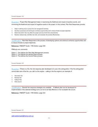 adel.abdulrazek@tesla.com.sa
21
Correct Answer: # 2
Question: Project Risk Management helps in maximizing the likelihood and impact of positive events, and
minimizing the likelihood and impact of negative events in the project. In this context, Plan Risk Responses process:
1. Helps in defining how to conduct the risk management activities
2. Develops procedures and techniques to enhance opportunities and to reduce threats to project objectives
3. Determines which risks may affect the project and documents their characteristics
4. Monitors residual risks, identifies new risks, and evaluates risk process effectiveness
Justification: Plan Risk Responses is the process of developing options and actions to enhance opportunities and
to reduce threats to project objectives.
Reference: PMBOK®
Guide - Fifth Edition, page 309
PMstudy.com comments:
Option 1: This defines the Plan Risk Management process.
Option 3: This defines the Identify Risks process.
Option 4: This defines the Control Risks process.
Correct Answer: # 3
Question: If there is a fire, the risk response plan developed is to use a fire extinguisher. If the fire extinguisher
cannot take care of the fire, you call in a fire engine – calling in the fire engine is an example of:
1. Secondary risk
2. Residual risk
3. Fallback Plan
4. Work around
Justification: Several risk response strategies are available… A fallback plan can be developed for
implementation if the selected strategy turns out not to be fully effective or if an accepted risk occurs.
Reference: PMBOK®
Guide - Fifth Edition, page 343
Correct Answer: # 1
 