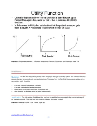 adel.abdulrazek@tesla.com.sa
23
Reference: Project Management - A Systems Approach to Planning, Scheduling and Controlling, page 746
Correct Answer: # 2
Question: The Plan Risk Responses process helps the project manager to develop options and actions to enhance
opportunities and to reduce threats to project objectives. The output from the Plan Risk Responses is updates to the
risk register, which should be:
1. At the level of detail of work packages in the WBS
2. At the level of detail whereby actions can be taken
3. Able to identify and document residual risks and secondary risks
4. Used for periodic risk reviews to identify risk ratings and prioritization
Justification: The risk register should be written to a level of detail that corresponds with the priority ranking and
the planned response. Often, the high and moderate risks are addressed in detail.
Reference: PMBOK®
Guide - Fifth Edition, page 347
 