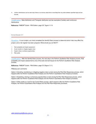 adel.abdulrazek@tesla.com.sa
25
4. Uniform distributions can be used only if there is no obvious value that is more likely than any other between specified high and low
bounds.
Justification: Beta distribution and Triangular distribution are two examples of widely used continuous
distributions.
Reference: PMBOK®
Guide - Fifth Edition, page 337, figure 11-14
Correct Answer: # 1
Question: In your project, you have completed the Identify Risks process to determine which risks may affect the
project, and a risk register has been prepared. What should you do NEXT?
1. Risk probability and impact assessment
2. Avoid, transfer or mitigate negative risks
3. Exploit, share or enhance opportunities
4. Risk audits
Justification: After the Identify Risks process, the next step is the Perform Qualitative Risk Analysis process. Risk
probability and impact assessment is one of the tools and techniques for the Perform Qualitative Risk Analysis
process.
Reference: PMBOK®
Guide - Fifth Edition, page 312 (figure 11-1)
PMstudy.com comments:
Option 2 (Avoiding, transferring or mitigating negative risks) is done during the Plan Risk Responses process, which
happens after the Perform Qualitative Risk Analysis and the Perform Quantitative Risk Analysis processes.
Option 3 (Exploiting, sharing or enhancing opportunities) is done during the Plan Risk Responses process, which
happens after the Perform Qualitative Risk Analysis and the Perform Quantitative Risk Analysis processes.
Option 4 (Risk audits) is a tool for the Control Risks process, which happens after the Perform Qualitative Risk
Analysis, the Perform Quantitative Risk Analysis and the Plan Risk Responses processes.
 