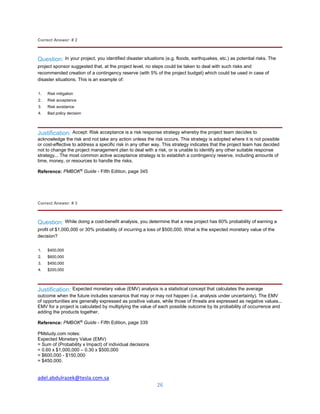 adel.abdulrazek@tesla.com.sa
26
Correct Answer: # 2
Question: In your project, you identified disaster situations (e.g. floods, earthquakes, etc.) as potential risks. The
project sponsor suggested that, at the project level, no steps could be taken to deal with such risks and
recommended creation of a contingency reserve (with 5% of the project budget) which could be used in case of
disaster situations. This is an example of:
1. Risk mitigation
2. Risk acceptance
3. Risk avoidance
4. Bad policy decision
Justification: Accept: Risk acceptance is a risk response strategy whereby the project team decides to
acknowledge the risk and not take any action unless the risk occurs. This strategy is adopted where it is not possible
or cost-effective to address a specific risk in any other way. This strategy indicates that the project team has decided
not to change the project management plan to deal with a risk, or is unable to identify any other suitable response
strategy... The most common active acceptance strategy is to establish a contingency reserve, including amounts of
time, money, or resources to handle the risks.
Reference: PMBOK®
Guide - Fifth Edition, page 345
Correct Answer: # 3
Question: While doing a cost-benefit analysis, you determine that a new project has 60% probability of earning a
profit of $1,000,000 or 30% probability of incurring a loss of $500,000. What is the expected monetary value of the
decision?
1. $400,000
2. $600,000
3. $450,000
4. $200,000
Justification: Expected monetary value (EMV) analysis is a statistical concept that calculates the average
outcome when the future includes scenarios that may or may not happen (i.e. analysis under uncertainty). The EMV
of opportunities are generally expressed as positive values, while those of threats are expressed as negative values...
EMV for a project is calculated by multiplying the value of each possible outcome by its probability of occurrence and
adding the products together.
Reference: PMBOK®
Guide - Fifth Edition, page 339
PMstudy.com notes:
Expected Monetary Value (EMV)
= Sum of (Probability x Impact) of individual decisions
= 0.60 x $1,000,000 – 0.30 x $500,000
= $600,000 - $150,000
= $450,000.
 