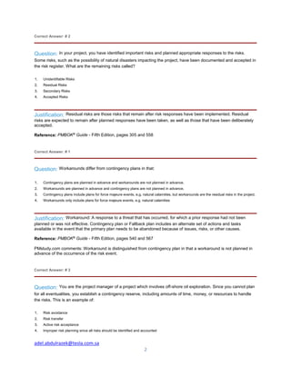 adel.abdulrazek@tesla.com.sa
2
Correct Answer: # 2
Question: In your project, you have identified important risks and planned appropriate responses to the risks.
Some risks, such as the possibility of natural disasters impacting the project, have been documented and accepted in
the risk register. What are the remaining risks called?
1. Unidentifiable Risks
2. Residual Risks
3. Secondary Risks
4. Accepted Risks
Justification: Residual risks are those risks that remain after risk responses have been implemented. Residual
risks are expected to remain after planned responses have been taken, as well as those that have been deliberately
accepted.
Reference: PMBOK®
Guide - Fifth Edition, pages 305 and 558
Correct Answer: # 1
Question: Workarounds differ from contingency plans in that:
1. Contingency plans are planned in advance and workarounds are not planned in advance.
2. Workarounds are planned in advance and contingency plans are not planned in advance.
3. Contingency plans include plans for force majeure events, e.g. natural calamities, but workarounds are the residual risks in the project.
4. Workarounds only include plans for force majeure events, e.g. natural calamities
Justification: Workaround: A response to a threat that has occurred, for which a prior response had not been
planned or was not effective. Contingency plan or Fallback plan includes an alternate set of actions and tasks
available in the event that the primary plan needs to be abandoned because of issues, risks, or other causes.
Reference: PMBOK®
Guide - Fifth Edition, pages 540 and 567
PMstudy.com comments: Workaround is distinguished from contingency plan in that a workaround is not planned in
advance of the occurrence of the risk event.
Correct Answer: # 3
Question: You are the project manager of a project which involves off-shore oil exploration. Since you cannot plan
for all eventualities, you establish a contingency reserve, including amounts of time, money, or resources to handle
the risks. This is an example of:
1. Risk avoidance
2. Risk transfer
3. Active risk acceptance
4. Improper risk planning since all risks should be identified and accounted
 