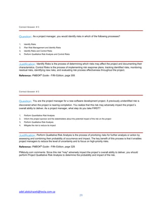 adel.abdulrazek@tesla.com.sa
29
Correct Answer: # 3
Question: As a project manager, you would identify risks in which of the following processes?
1. Identify Risks
2. Plan Risk Management and Identify Risks
3. Identify Risks and Control Risks
4. Perform Qualitative Risk Analysis and Control Risks
Justification: Identify Risks is the process of determining which risks may affect the project and documenting their
characteristics. Control Risks is the process of implementing risk response plans, tracking identified risks, monitoring
residual risks, identifying new risks, and evaluating risk process effectiveness throughout the project.
Reference: PMBOK®
Guide - Fifth Edition, page 309
Correct Answer: # 3
Question: You are the project manager for a new software development project. A previously unidentified risk is
discovered when the project is nearing completion. You realize that this risk may adversely impact the project`s
overall ability to deliver. As a project manager, what step do you take FIRST?
1. Perform Quantitative Risk Analysis
2. Inform the project sponsor and the stakeholders about the potential impact of the risk on the project
3. Perform Qualitative Risk Analysis
4. Mitigate the risk to reduce its impact
Justification: Perform Qualitative Risk Analysis is the process of priortizing risks for further analysis or action by
assessing and combining their probability of occurrence and impact. The key benefit of this process is that it enables
project managers to reduce the level of uncertainty and to focus on high-priority risks.
Reference: PMBOK®
Guide - Fifth Edition, page 328
PMstudy.com comments: Since this risk "may" adversely impact the project`s overall ability to deliver, you should
perform Project Qualitative Risk Analysis to determine the probability and impact of the risk.
 