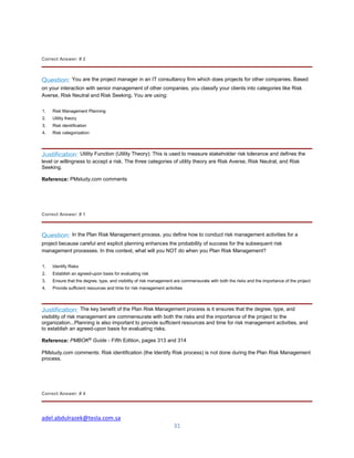 adel.abdulrazek@tesla.com.sa
31
Correct Answer: # 2
Question: You are the project manager in an IT consultancy firm which does projects for other companies. Based
on your interaction with senior management of other companies, you classify your clients into categories like Risk
Averse, Risk Neutral and Risk Seeking. You are using:
1. Risk Management Planning
2. Utility theory
3. Risk identification
4. Risk categorization
Justification: Utility Function (Utility Theory): This is used to measure stakeholder risk tolerance and defines the
level or willingness to accept a risk. The three categories of utility theory are Risk Averse, Risk Neutral, and Risk
Seeking.
Reference: PMstudy.com comments
Correct Answer: # 1
Question: In the Plan Risk Management process, you define how to conduct risk management activities for a
project because careful and explicit planning enhances the probability of success for the subsequent risk
management processes. In this context, what will you NOT do when you Plan Risk Management?
1. Identify Risks
2. Establish an agreed-upon basis for evaluating risk
3. Ensure that the degree, type, and visibility of risk management are commensurate with both the risks and the importance of the project
4. Provide sufficient resources and time for risk management activities
Justification: The key benefit of the Plan Risk Management process is it ensures that the degree, type, and
visibility of risk management are commensurate with both the risks and the importance of the project to the
organization...Planning is also important to provide sufficient resources and time for risk management activities, and
to establish an agreed-upon basis for evaluating risks.
Reference: PMBOK®
Guide - Fifth Edition, pages 313 and 314
PMstudy.com comments: Risk identification (the Identify Risk process) is not done during the Plan Risk Management
process.
Correct Answer: # 4
 