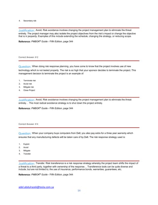 adel.abdulrazek@tesla.com.sa
34
4. Secondary risk
Justification: Avoid. Risk avoidance involves changing the project management plan to eliminate the threat
entirely. The project manager may also isolate the project objectives from the risk’s impact or change the objective
that is in jeopardy. Examples of this include extending the schedule, changing the strategy, or reducing scope.
Reference: PMBOK®
Guide - Fifth Edition, page 344
Correct Answer: # 2
Question: When doing risk response planning, you have come to know that the project involves use of new
technology which is not tested properly. The risk is so high that your sponsor decides to terminate the project. This
management decision to terminate the project is an example of:
1. Terminate risk
2. Avoid risk
3. Mitigate risk
4. Close Project
Justification: Avoid. Risk avoidance involves changing the project management plan to eliminate the threat
entirely… The most radical avoidance strategy is to shut down the project entirely.
Reference: PMBOK®
Guide - Fifth Edition, page 344
Correct Answer: # 4
Question: When your company buys computers from Dell, you also pay extra for a three year warranty which
ensures that any manufacturing defects will be taken care of by Dell. The risk response strategy used is:
1. Exploit
2. Avoid
3. Mitigate
4. Transfer
Justification: Transfer. Risk transference is a risk response strategy whereby the project team shifts the impact of
a threat to a third party, together with ownership of the response… Transference tools can be quite diverse and
include, but are not limited to, the use of insurance, performance bonds, warranties, guarantees, etc.
Reference: PMBOK®
Guide - Fifth Edition, page 344
 