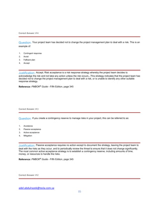 adel.abdulrazek@tesla.com.sa
35
Correct Answer: # 4
Question: Your project team has decided not to change the project management plan to deal with a risk. This is an
example of:
1. Contingent response
2. Avoid
3. Fallback plan
4. Accept
Justification: Accept. Risk acceptance is a risk response strategy whereby the project team decides to
acknowledge the risk and not take any action unless the risk occurs...This strategy indicates that the project team has
decided not to change the project management plan to deal with a risk, or is unable to identify any other suitable
response strategy.
Reference: PMBOK®
Guide - Fifth Edition, page 345
Correct Answer: # 3
Question: If you create a contingency reserve to manage risks in your project, this can be referred to as:
1. Avoidance
2. Passive acceptance
3. Active acceptance
4. Mitigation
Justification: Passive acceptance requires no action except to document the strategy, leaving the project team to
deal with the risks as they occur, and to periodically review the threat to ensure that it does not change significantly.
The most common active acceptance strategy is to establish a contingency reserve, including amounts of time,
money, or resources to handle the risks.
Reference: PMBOK®
Guide - Fifth Edition, page 345
Correct Answer: # 2
 