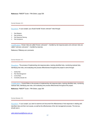 adel.abdulrazek@tesla.com.sa
37
Reference: PMBOK®
Guide - Fifth Edition, page 558
Correct Answer: # 3
Question: In your project, you should handle "known unknown" risks through:
1. Risk Mitigation
2. Risk Avoidance
3. Risk Response Planning
4. Risk Acceptance
Justification: Known risks are called "known unknowns" – handled by risk response plans and unknown risks are
called "unknown unknowns" – handled by reserves.
Reference: PMstudy.com comments
Correct Answer: # 3
Question: The process of implementing risk response plans, tracking identified risks, monitoring residual risks,
identifying new risks, and evaluating risk process effectiveness throughout the project is done through:
1. Identify Risk
2. Plan Risk Management
3. Control Risks
4. Constantly evaluate risk
Justification: Control Risks is the process of implementing risk response plans, tracking identified risks, monitoring
residual risks, identifying new risks, and evaluating risk process effectiveness throughout the project.
Reference: PMBOK®
Guide - Fifth Edition, page 349
Correct Answer: # 4
Question: In your project, you want to examine and document the effectiveness of risk responses in dealing with
identified risks and their root causes, as well as the effectiveness of the risk management process. The tool you
should use is:
 