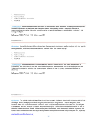 adel.abdulrazek@tesla.com.sa
38
1. Risk reassessment
2. Variance Analysis
3. Technical performance measurement
4. Risk Audit
Justification: Risk audits examine and document the effectiveness of risk responses in dealing with identified risks
and their root causes, as well as the effectiveness of the risk management process. The project manager is
responsible for ensuring that risk audits are performed at an appropriate frequency, as defined in the project’s risk
management plan.
Reference: PMBOK®
Guide - Fifth Edition, page 351
Correct Answer: # 1
Question: During Monitoring and Controlling phase of your project, you conduct regular meetings with your team to
identify new risks, reassess current risks and close outdated risks. This is done through:
1. Risk reassessment
2. Variance Analysis
3. Technical performance measurement
4. Risk Audit
Justification: Risk Reassessment. Control Risks often results in identification of new risks, reassessment of
current risks, and the closing of risks that are outdated. Project risk reassessments should be regularly scheduled.
The amount and detail of repetition that are appropriate depends on how the project progresses relative to its
objectives.
Reference: PMBOK®
Guide - Fifth Edition, page 351
Correct Answer: # 3
Question: You are the project manager for a construction company involved in designing and building state-of-the-
art bridges. Your current project involves designing a new twin-span bridge across a river. In the past 5 years,
residents of the area have witnessed two hurricanes which have caused some destruction to the area, including the
current bridge. You and the team have been charged with designing a hurricane-resistant bridge that will be able to
withstand similar destructive storms. After examining the current bridge, some members of the team expressed that
some of the current structure was actually built very well and it may be worthwhile to keep some parts of it, especially
 