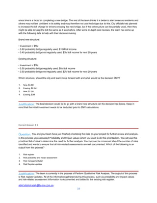 adel.abdulrazek@tesla.com.sa
39
since time is a factor in completing a new bridge. The rest of the team thinks it is better to start anew as residents and
others may not feel confident in its safety and may therefore not use the bridge due to this. City officials had planned
to increase the toll charge for drivers crossing the new bridge, but if the old structure can be partially used, then they
might be able to keep the toll the same as it was before. After some in-depth cost reviews, the team has come up
with the following data to help with their decision making:
Brand new structure:
• Investment = $5M
• 0.60 probability bridge regularly used; $10M toll income
• 0.40 probability bridge not regularly used; $3M toll income for next 20 years
Existing structure:
• Investment = $3M
• 0.50 probability bridge regularly used; $8M toll income
• 0.50 probability bridge not regularly used; $2M toll income for next 20 years
Which structure, should the city and team move forward with and what would be the decision EMV?
1. New, $4.8M
2. Existing, $2.2M
3. New, $2.2M
4. Existing, $3M
Justification: The best decision would be to go with a brand new structure per the decision tree below. Keep in
mind that the initial investment needs to be deducted prior to EMV calculations.
Correct Answer: # 4
Question: You and your team have just finished prioritizing the risks on your project for further review and analysis.
In this process you calculated Probability and Impact values which you used to do this prioritization. You will use this
prioritized list of risks to determine the need for further analysis. Your sponsor is concerned about the number of risks
identified and wants to ensure that all risk-related assessments are well documented. Which of the following is an
output from this process?
1. Risk register
2. Risk probability and impact assessment
3. Risk management plan
4. Risk Register updates
Justification: The team is currently in the process of Perform Qualitative Risk Analysis. The output of this process
is Risk register updates. All of the information gathered during this process, such as probability and impact values
and risk-related assessment information is documented and added to the existing risk register.
 