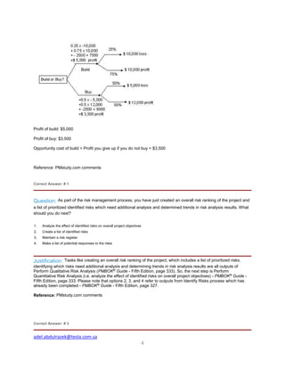 adel.abdulrazek@tesla.com.sa
4
Profit of build: $5,000
Profit of buy: $3,500
Opportunity cost of build = Profit you give up if you do not buy = $3,500
Reference: PMstudy.com comments
Correct Answer: # 1
Question: As part of the risk management process, you have just created an overall risk ranking of the project and
a list of prioritized identified risks which need additional analysis and determined trends in risk analysis results. What
should you do next?
1. Analyze the effect of identified risks on overall project objectives
2. Create a list of identified risks
3. Maintain a risk register
4. Make a list of potential responses to the risks
Justification: Tasks like creating an overall risk ranking of the project, which includes a list of prioritized risks,
identifying which risks need additional analysis and determining trends in risk analysis results are all outputs of
Perform Qualitative Risk Analysis (PMBOK®
Guide - Fifth Edition, page 333). So, the next step is Perform
Quantitative Risk Analysis (i.e. analyze the effect of identified risks on overall project objectives) - PMBOK®
Guide -
Fifth Edition, page 333. Please note that options 2, 3, and 4 refer to outputs from Identify Risks process which has
already been completed - PMBOK®
Guide - Fifth Edition, page 327.
Reference: PMstudy.com comments
Correct Answer: # 3
 