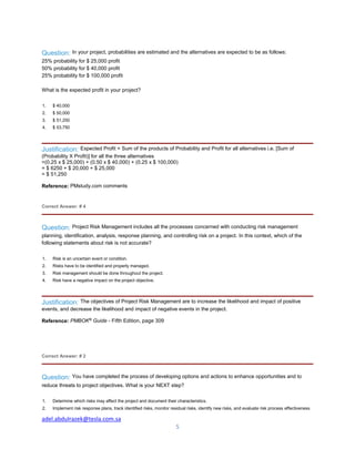 adel.abdulrazek@tesla.com.sa
5
Question: In your project, probabilities are estimated and the alternatives are expected to be as follows:
25% probability for $ 25,000 profit
50% probability for $ 40,000 profit
25% probability for $ 100,000 profit
What is the expected profit in your project?
1. $ 40,000
2. $ 50,000
3. $ 51,250
4. $ 53,750
Justification: Expected Profit = Sum of the products of Probability and Profit for all alternatives i.e. [Sum of
(Probability X Profit)] for all the three alternatives
=(0.25 x $ 25,000) + (0.50 x $ 40,000) + (0.25 x $ 100,000)
= $ 6250 + $ 20,000 + $ 25,000
= $ 51,250
Reference: PMstudy.com comments
Correct Answer: # 4
Question: Project Risk Management includes all the processes concerned with conducting risk management
planning, identification, analysis, response planning, and controlling risk on a project. In this context, which of the
following statements about risk is not accurate?
1. Risk is an uncertain event or condition.
2. Risks have to be identified and properly managed.
3. Risk management should be done throughout the project.
4. Risk have a negative impact on the project objective.
Justification: The objectives of Project Risk Management are to increase the likelihood and impact of positive
events, and decrease the likelihood and impact of negative events in the project.
Reference: PMBOK®
Guide - Fifth Edition, page 309
Correct Answer: # 2
Question: You have completed the process of developing options and actions to enhance opportunities and to
reduce threats to project objectives. What is your NEXT step?
1. Determine which risks may affect the project and document their characteristics.
2. Implement risk response plans, track identified risks, monitor residual risks, identify new risks, and evaluate risk process effectiveness
 
