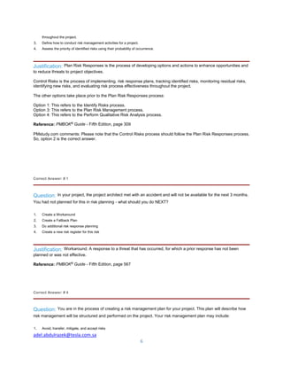 adel.abdulrazek@tesla.com.sa
6
throughout the project.
3. Define how to conduct risk management activities for a project.
4. Assess the priority of identified risks using their probability of occurrence.
Justification: Plan Risk Responses is the process of developing options and actions to enhance opportunities and
to reduce threats to project objectives.
Control Risks is the process of implementing. risk response plans, tracking identified risks, monitoring residual risks,
identifying new risks, and evaluating risk process effectiveness throughout the project.
The other options take place prior to the Plan Risk Responses process:
Option 1: This refers to the Identify Risks process.
Option 3: This refers to the Plan Risk Management process.
Option 4: This refers to the Perform Qualitative Risk Analysis process.
Reference: PMBOK®
Guide - Fifth Edition, page 309
PMstudy.com comments: Please note that the Control Risks process should follow the Plan Risk Responses process.
So, option 2 is the correct answer.
Correct Answer: # 1
Question: In your project, the project architect met with an accident and will not be available for the next 3 months.
You had not planned for this in risk planning - what should you do NEXT?
1. Create a Workaround
2. Create a Fallback Plan
3. Do additional risk response planning
4. Create a new risk register for this risk
Justification: Workaround. A response to a threat that has occurred, for which a prior response has not been
planned or was not effective.
Reference: PMBOK®
Guide - Fifth Edition, page 567
Correct Answer: # 4
Question: You are in the process of creating a risk management plan for your project. This plan will describe how
risk management will be structured and performed on the project. Your risk management plan may include:
1. Avoid, transfer, mitigate, and accept risks
 
