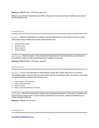 adel.abdulrazek@tesla.com.sa
8
Reference: PMBOK®
Guide - Fifth Edition, page 324
PMstudy.com comments: Brainstorming and SWOT analysis are not done anonymously. Checklists are an output of
the Plan Quality process.
Correct Answer: # 3
Question: Graphical representations of situations showing causal influences, time ordering of events, and other
relationships among variables and outcomes are also referred to as:
1. Cause-and-effect diagrams
2. System flow charts
3. Influence diagrams
4. Simulation diagrams
Justification: Influence diagrams. These are graphical representations of situations showing causal influences,
time ordering of events, and other relationships among variables and outcomes.
Reference: PMBOK®
Guide - Fifth Edition, page 325
Correct Answer: # 4
Question: You are in the build phase of a Build-Operate-Transfer (BOT) project, which has run into several
unanticipated problems. Several risks have surfaced which you had not anticipated earlier. The project is over-budget
and significantly behind schedule. What should you do?
1. Create updates to risk response plan
2. Create a revised project plan
3. Perform risk audits
4. Perform updated risk identification and analysis
Justification: Results from earned value analysis may indicate potential deviation of the project at completion from
cost and schedule targets. When a project deviates significantly from the baseline, updated risk identification and
analysis should be performed.
Reference: PMstudy.com comments
Correct Answer: # 1
 