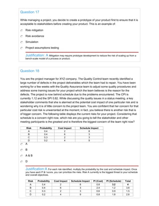 Question 17
While managing a project, you decide to create a prototype of your product first to ensure that it is
acceptable to stakeholders before creating your product. This is an example of:
Risk mitigation
Risk avoidance
Simulation
Project assumptions testing
Justification: A Mitigation may require prototype development to reduce the risk of scaling up from a
bench-scale model of a process or product.
Question 18
You are the project manager for XYZ company. The Quality Control team recently identified a
large number of defects in the project deliverables which the team had to repair. You have been
working for a few weeks with the Quality Assurance team to adjust some quality procedures and
address some training issues for your project which the team believes is the reason for the
defects. The project is now behind schedule due to the problems encountered. The CPI is
currently 1.12 and the SPI 0.82. While discussing the quality issues in a status meeting, a key
stakeholder comments that she is alarmed at the potential cost impact of one particular risk and is
wondering why it is of little concern to the project team. You are confident that her concern for that
particular cost risk is unwarranted at the moment; in fact, you believe there is another risk that is
of bigger concern. The following table displays the current risks for your project. Considering that
schedule is a concern right now, which risk are you going to tell the stakeholder and other
meeting participants is the greatest and is therefore the biggest concern of the team right now?
Risk Probability Cost Impact Schedule Impact
A 0.4 2 8
B 0.4 6 3
C 0.3 2 3
D 0.2 4 9
A
B
A & B
D
Justification:A For each risk identified, multiply the probability by the cost and schedule impact. Once
you have each P & I score, you can prioritize the risks. Risk A currently is the biggest threat to your schedule
and overall objectives.
Risk Probability Cost Impact Schedule Impact PI (Cost) PI (Schedule) Total
A 0.4 2 8 0.8 3.2 4
B 0.4 6 3 2.4 1.2 3.6
C 0.3 2 3 0.6 0.9 1.5
D 0.2 4 9 0.8 1.8 2.6
 